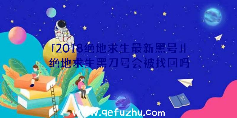 「2018绝地求生最新黑号」|绝地求生黑刀号会被找回吗